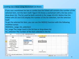 138
Looking Up a Value Using Worksheet List Boxes
If you use a worksheet list box or combo box the linked cell contains the number of the
selected item, not the item itself. Figure 9.8 shows a worksheet with a list box and a
drop-down list. The list used by both controls is the range A3:A10. Notice that the
linked cells (E3 and E10) display the number of the list selection, not the selection
itself.
To get the selected list item, you can use the INDEX() function with the following
modified syntax:
INDEX(list_range, list_selection)
list_range The range used in the list box or drop-down list
list_selection The number of the item selected in the list
 