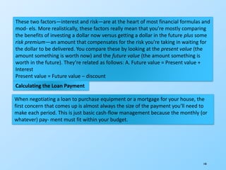 140
These two factors—interest and risk—are at the heart of most financial formulas and
mod- els. More realistically, these factors really mean that you’re mostly comparing
the benefits of investing a dollar now versus getting a dollar in the future plus some
risk premium—an amount that compensates for the risk you’re taking in waiting for
the dollar to be delivered. You compare these by looking at the present value (the
amount something is worth now) and the future value (the amount something is
worth in the future). They’re related as follows: A. Future value = Present value +
Interest
Present value = Future value – discount
Calculating the Loan Payment
When negotiating a loan to purchase equipment or a mortgage for your house, the
first concern that comes up is almost always the size of the payment you’ll need to
make each period. This is just basic cash-flow management because the monthly (or
whatever) pay- ment must fit within your budget.
 
