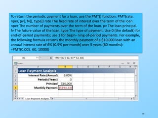 141
To return the periodic payment for a loan, use the PMT() function: PMT(rate,
nper, pv[, fv][, type]) rate The fixed rate of interest over the term of the loan.
nper The number of payments over the term of the loan. pv The loan principal.
fv The future value of the loan. type The type of payment. Use 0 (the default) for
end-of-period payments; use 1 for begin- ning-of-period payments. For example,
the following formula returns the monthly payment of a $10,000 loan with an
annual interest rate of 6% (0.5% per month) over 5 years (60 months):
=PMT(0.005, 60, 10000)
 