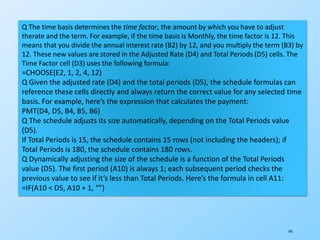 145
Q The time basis determines the time factor, the amount by which you have to adjust
therate and the term. For example, if the time basis is Monthly, the time factor is 12. This
means that you divide the annual interest rate (B2) by 12, and you multiply the term (B3) by
12. These new values are stored in the Adjusted Rate (D4) and Total Periods (D5) cells. The
Time Factor cell (D3) uses the following formula:
=CHOOSE(E2, 1, 2, 4, 12)
Q Given the adjusted rate (D4) and the total periods (D5), the schedule formulas can
reference these cells directly and always return the correct value for any selected time
basis. For example, here’s the expression that calculates the payment:
PMT(D4, D5, B4, B5, B6)
Q The schedule adjusts its size automatically, depending on the Total Periods value
(D5).
If Total Periods is 15, the schedule contains 15 rows (not including the headers); if
Total Periods is 180, the schedule contains 180 rows.
Q Dynamically adjusting the size of the schedule is a function of the Total Periods
value (D5). The first period (A10) is always 1; each subsequent period checks the
previous value to see if it’s less than Total Periods. Here’s the formula in cell A11:
=IF(A10 < D5, A10 + 1, “”)
 