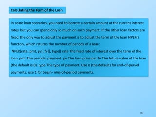 146
Calculating the Term of the Loan
In some loan scenarios, you need to borrow a certain amount at the current interest
rates, but you can spend only so much on each payment. If the other loan factors are
fixed, the only way to adjust the payment is to adjust the term of the loan NPER()
function, which returns the number of periods of a loan:
NPER(rate, pmt, pv[, fv][, type]) rate The fixed rate of interest over the term of the
loan. pmt The periodic payment. pv The loan principal. fv The future value of the loan
(the default is 0). type The type of payment. Use 0 (the default) for end-of-period
payments; use 1 for begin- ning-of-period payments.
 