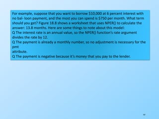 147
For example, suppose that you want to borrow $10,000 at 6 percent interest with
no bal- loon payment, and the most you can spend is $750 per month. What term
should you get? Figure 18.8 shows a worksheet that uses NPER() to calculate the
answer: 13.8 months. Here are some things to note about this model:
Q The interest rate is an annual value, so the NPER() function’s rate argument
divides the rate by 12.
Q The payment is already a monthly number, so no adjustment is necessary for the
pmt
attribute.
Q The payment is negative because it’s money that you pay to the lender.
 