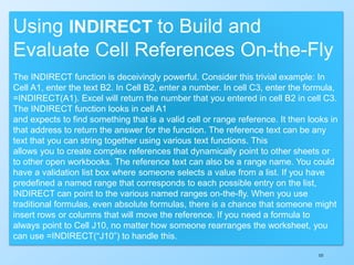 151
Using INDIRECT to Build and
Evaluate Cell References On-the-Fly
The INDIRECT function is deceivingly powerful. Consider this trivial example: In
Cell A1, enter the text B2. In Cell B2, enter a number. In cell C3, enter the formula,
=INDIRECT(A1). Excel will return the number that you entered in cell B2 in cell C3.
The INDIRECT function looks in cell A1
and expects to find something that is a valid cell or range reference. It then looks in
that address to return the answer for the function. The reference text can be any
text that you can string together using various text functions. This
allows you to create complex references that dynamically point to other sheets or
to other open workbooks. The reference text can also be a range name. You could
have a validation list box where someone selects a value from a list. If you have
predefined a named range that corresponds to each possible entry on the list,
INDIRECT can point to the various named ranges on-the-fly. When you use
traditional formulas, even absolute formulas, there is a chance that someone might
insert rows or columns that will move the reference. If you need a formula to
always point to Cell J10, no matter how someone rearranges the worksheet, you
can use =INDIRECT(“J10”) to handle this.
 