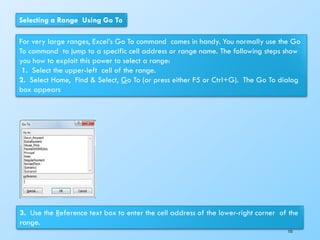 Selecting a Range Using Go To
For very large ranges, Excel’s Go To command comes in handy. You normally use the Go
To command to jump to a specific cell address or range name. The following steps show
you how to exploit this power to select a range:
1. Select the upper-left cell of the range.
2. Select Home, Find & Select, Go To (or press either F5 or Ctrl+G). The Go To dialog
box appears
3. Use the Reference text box to enter the cell address of the lower-right corner of the
range.
153
 