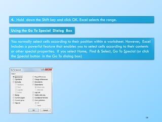4. Hold down the Shift key and click OK. Excel selects the range.
Using the Go To Special Dialog Box
You normally select cells according to their position within a worksheet. However, Excel
includes a powerful feature that enables you to select cells according to their contents
or other special properties. If you select Home, Find & Select, Go To Special (or click
the Special button in the Go To dialog box)
154
 
