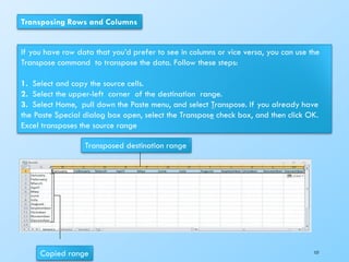 Transposing Rows and Columns
If you have row data that you’d prefer to see in columns or vice versa, you can use the
Transpose command to transpose the data. Follow these steps:
1. Select and copy the source cells.
2. Select the upper-left corner of the destination range.
3. Select Home, pull down the Paste menu, and select Transpose. If you already have
the Paste Special dialog box open, select the Transpose check box, and then click OK.
Excel transposes the source range
Copied range
Transposed destination range
157
 