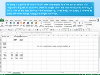 An array is a group of cells or values that Excel treats as a unit. For example, in a
range con- figured as an array, Excel no longer treats the cells individually. Instead, it
works with all the cells at once, which enables you to do things like apply a formula to
every cell in the range using just a single operation.
160
 