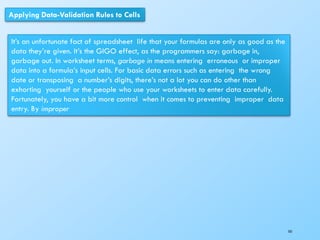 Applying Data-Validation Rules to Cells
It’s an unfortunate fact of spreadsheet life that your formulas are only as good as the
data they’re given. It’s the GIGO effect, as the programmers say: garbage in,
garbage out. In worksheet terms, garbage in means entering erroneous or improper
data into a formula’s input cells. For basic data errors such as entering the wrong
date or transposing a number’s digits, there’s not a lot you can do other than
exhorting yourself or the people who use your worksheets to enter data carefully.
Fortunately, you have a bit more control when it comes to preventing improper data
entry. By improper
161
 
