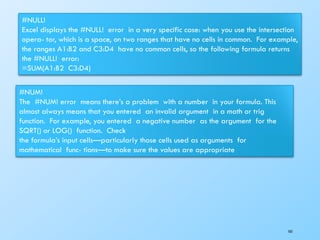 #NULL!
Excel displays the #NULL! error in a very specific case: when you use the intersection
opera- tor, which is a space, on two ranges that have no cells in common. For example,
the ranges A1:B2 and C3:D4 have no common cells, so the following formula returns
the #NULL! error:
=SUM(A1:B2 C3:D4)
#NUM!
The #NUM! error means there’s a problem with a number in your formula. This
almost always means that you entered an invalid argument in a math or trig
function. For example, you entered a negative number as the argument for the
SQRT() or LOG() function. Check
the formula’s input cells—particularly those cells used as arguments for
mathematical func- tions—to make sure the values are appropriate
165
 