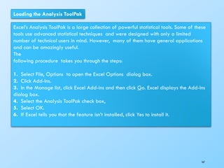 Loading the Analysis ToolPak
Excel’s Analysis ToolPak is a large collection of powerful statistical tools. Some of these
tools use advanced statistical techniques and were designed with only a limited
number of technical users in mind. However, many of them have general applications
and can be amazingly useful.
The
following procedure takes you through the steps:
1. Select File, Options to open the Excel Options dialog box.
2. Click Add-Ins.
3. In the Manage list, click Excel Add-ins and then click Go. Excel displays the Add-Ins
dialog box.
4. Select the Analysis ToolPak check box,
5. Select OK.
6. If Excel tells you that the feature isn’t installed, click Yes to install it.
167
 