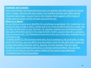 168
WORKING WITH NAMES
Most intermediate and advanced Excel users are familiar with the concept of named
cells or ranges. Naming cells and ranges is an excellent practice and offers several
important advantages. As you'll see in this chapter, Excel supports other types of
names-and the power of this concept may surprise you.
What's in a Name?
You can think of a name as an identifier for something in a workbook. This "something" can
consist of a cell, a range, a chart, a shape, and so on. If you provide a name for a range, you
can then use that name in your formulas. For example, suppose your worksheet contains
daily sales information stored in the range B2:B200. Further, assume that cell C1 contains a
sales commission rate. The following formula returns the sum of the sales, multiplied by the
commission rate:
=SUM(B2:B200)*C1 This formula works fine, but its purpose is not at all clear. To help
clarify the formula, you can define one descriptive name for the daily sales range and
another descriptive name for cell C1. Assume, for this example, that the range
B2:B200 is named DailySales and cell C1 is named CommissionRate. You can then
rewrite the formula to use the names instead of the actual range addresses:
=SUM(DailySales)*CommissionRate
 