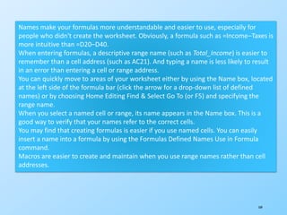 169
Names make your formulas more understandable and easier to use, especially for
people who didn't create the worksheet. Obviously, a formula such as =Income–Taxes is
more intuitive than =D20–D40.
When entering formulas, a descriptive range name (such as Total_Income) is easier to
remember than a cell address (such as AC21). And typing a name is less likely to result
in an error than entering a cell or range address.
You can quickly move to areas of your worksheet either by using the Name box, located
at the left side of the formula bar (click the arrow for a drop-down list of defined
names) or by choosing Home Editing Find & Select Go To (or F5) and specifying the
range name.
When you select a named cell or range, its name appears in the Name box. This is a
good way to verify that your names refer to the correct cells.
You may find that creating formulas is easier if you use named cells. You can easily
insert a name into a formula by using the Formulas Defined Names Use in Formula
command.
Macros are easier to create and maintain when you use range names rather than cell
addresses.
 