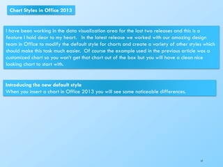 17
Chart Styles in Office 2013
I have been working in the data visualization area for the last two releases and this is a
feature I hold dear to my heart. In the latest release we worked with our amazing design
team in Office to modify the default style for charts and create a variety of other styles which
should make this task much easier. Of course the example used in the previous article was a
customized chart so you won’t get that chart out of the box but you will have a clean nice
looking chart to start with.
Introducing the new default style
When you insert a chart in Office 2013 you will see some noticeable differences.
 