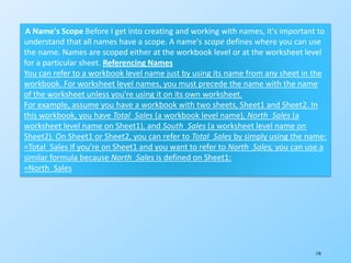 170
A Name's Scope Before I get into creating and working with names, it's important to
understand that all names have a scope. A name's scope defines where you can use
the name. Names are scoped either at the workbook level or at the worksheet level
for a particular sheet. Referencing Names
You can refer to a workbook level name just by using its name from any sheet in the
workbook. For worksheet level names, you must precede the name with the name
of the worksheet unless you're using it on its own worksheet.
For example, assume you have a workbook with two sheets, Sheet1 and Sheet2. In
this workbook, you have Total_Sales (a workbook level name), North_Sales (a
worksheet level name on Sheet1), and South_Sales (a worksheet level name on
Sheet2). On Sheet1 or Sheet2, you can refer to Total_Sales by simply using the name:
=Total_Sales If you're on Sheet1 and you want to refer to North_Sales, you can use a
similar formula because North_Sales is defined on Sheet1:
=North_Sales
 