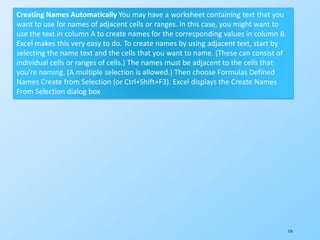 174
Creating Names Automatically You may have a worksheet containing text that you
want to use for names of adjacent cells or ranges. In this case, you might want to
use the text in column A to create names for the corresponding values in column B.
Excel makes this very easy to do. To create names by using adjacent text, start by
selecting the name text and the cells that you want to name. (These can consist of
individual cells or ranges of cells.) The names must be adjacent to the cells that
you're naming. (A multiple selection is allowed.) Then choose Formulas Defined
Names Create from Selection (or Ctrl+Shift+F3). Excel displays the Create Names
From Selection dialog box
 