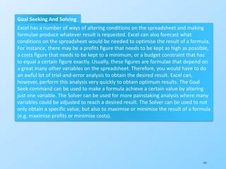 177
Goal Seeking And Solving
Excel has a number of ways of altering conditions on the spreadsheet and making
formulae produce whatever result is requested. Excel can also forecast what
conditions on the spreadsheet would be needed to optimise the result of a formula.
For instance, there may be a profits figure that needs to be kept as high as possible,
a costs figure that needs to be kept to a minimum, or a budget constraint that has
to equal a certain figure exactly. Usually, these figures are formulae that depend on
a great many other variables on the spreadsheet. Therefore, you would have to do
an awful lot of trial-and-error analysis to obtain the desired result. Excel can,
however, perform this analysis very quickly to obtain optimum results. The Goal
Seek command can be used to make a formula achieve a certain value by altering
just one variable. The Solver can be used for more painstaking analysis where many
variables could be adjusted to reach a desired result. The Solver can be used to not
only obtain a specific value, but also to maximise or minimise the result of a formula
(e.g. maximise profits or minimise costs).
 