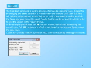 179
Goal Seek
The Goal Seek command is used to bring one formula to a specific value. It does this
by changing one of the cells that is referenced by the formula. Goal Seek asks for a
cell reference that contains a formula (the Set cell). It also asks for a value, which is
the figure you want the cell to equal. Finally, Goal Seek asks for a cell to alter in order
to take the Set cell to the required value.
In the example spreadsheet, cell B8 contains a formula that sums advertising and
payroll costs. Cell B10 contains a profits formula based on the revenue figure, minus
the total costs.
A user may want to see how a profit of 4000 can be achieved by altering payroll costs.
 