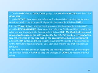 180
3. In the TO VALUE box, type the result you want. (In the example, this is -4000.)
4. In the BY CHANGING CELL box, enter the reference for the cell that contains the
value you want to adjust. (In the example, this is cell B3.) The Goal Seek command
automatically suggests the active cell as the Set cell. This can be overtyped with a
new cell reference or you may click on the appropriate cell on the spreadsheet.
5. Click the OK button and the spreadsheet will alter the cell to a value sufficient
for the formula to reach your goal. Goal Seek also informs you that the goal was
achieved;
6. You now have the choice of accepting the revised spreadsheet, or returning to
the previous values. Click OK to keep the changes, or CANCEL to restore previous
values.
1. On the DATA ribbon, DATA TOOLS group, click WHAT-IF ANALYSIS and then click
GOAL SEEK.
2. In the SET CELL box, enter the reference for the cell that contains the formula
result you wish to set to a specific figure. (In the example, this is cell B10.)
 
