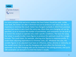 181
Solver
For more complex trial-and-error analysis the Excel Solver should be used. Unlike
Goal Seek, the Solver can alter a formula not just to produce a set value, but also to
maximise or minimise the result. Solver has changed markedly in 2010 from previous
versions but works in very much the same way. More than one changing cell can be
specified, so as to increase the number of possibilities, and constraints can be built in
to restrict the analysis to operate only under specific conditions. The basis for using
the Solver is usually to alter many figures to produce the optimum result for a single
formula. This could mean, for example, altering price figures to maximise profits. It
could mean adjusting expenditure to minimise costs, etc. Whatever the case, the
variable figures to be adjusted must have an influence, either, directly or indirectly, on
the overall result, that is to say the changing cells must affect the formula to be
optimised. Up to 200 changing cells can be included in the solving process, and up to
100 constraints can be built in to limit the Solver’s results.
 