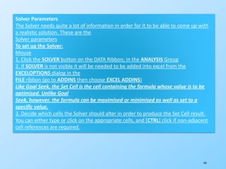 183
Solver Parameters
The Solver needs quite a lot of information in order for it to be able to come up with
a realistic solution. These are the
Solver parameters
To set up the Solver:
Mouse
1. Click the SOLVER button on the DATA Ribbon; in the ANALYSIS Group
2. If SOLVER is not visible it will be needed to be added into excel from the
EXCELOPTIONS dialog in the
FILE ribbon (go to ADDINS then choose EXCEL ADDINS)
Like Goal Seek, the Set Cell is the cell containing the formula whose value is to be
optimised. Unlike Goal
Seek, however, the formula can be maximised or minimised as well as set to a
specific value.
3. Decide which cells the Solver should alter in order to produce the Set Cell result.
You can either type or click on the appropriate cells, and [CTRL] click if non-adjacent
cell references are required.
 