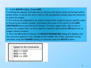 185
1. In the SOLVER dialog, choose ADD
2. A dialog box appears and asks you to choose a cell whose value will be kept within
certain limits. It can be any cell or cells on the spreadsheet (simply type the reference
or select the range).
3. This cell can be subjected to an upper or lower limit, made to equal a specific value
or forced to be a whole number. Drop down the arrow in the centre of the ADD
CONSTRAINT box to see the list of choices:- To set an upper limit, click on the <=
symbol; for a lower limit, >=; the = sign for a specific value and the INToption for an
integer (whole number).
4. Once the OK button is chosen, theSOLVER PARAMETERS dialog box displays and
the constraint appears in the window at the middle, left. These constraint can be
amended using the CHANGE button, or removed using the DELETE button.
 