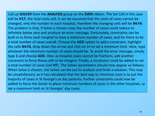 189
Call up SOLVER from the ANALYSIS group on the DATA ribbon. The Set Cell in this case
will be H17, the total costs cell. It can be assumed that the costs of cases cannot be
changed, only the number in each hospital, therefore the changing cells will be B4:F6:
The problem is that, if Solve is chosen now, the number of cases could reduce to
infinitely below zero and produce an error message. Fortunately, constraints can be
built in to force each hospital to have a minimum number of cases, and for there to be
a total number of cases overall. Choose the ADD option to add a constraint, highlight
the cells B4:F6, drop down the arrow and click on >= to set a minimum limit. Here, type
whatever the minimum number of cases should be. To avoid the error message, simply
type 1 and choose ADD. Also, as hospital cases cannot be fractions, add another
constraint to force these cells to be integers. Finally, a constraint could be added to set
a total number of cases (cell H7). The Solver parameters should now appear as follows:
When Solve is chosen, the Solver carries out its analysis and finds a solution. This may
be unsatisfactory, as it has calculated that the best way to minimise costs is to put the
majority of cases in St George’s as day patients. Further constraints could now be
added to force the Solver to place minimum numbers of cases in the other hospitals, or
set a maximum limit on St Georges’ day cases.
 