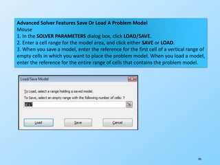 190
Advanced Solver Features Save Or Load A Problem Model
Mouse
1. In the SOLVER PARAMETERS dialog box, click LOAD/SAVE.
2. Enter a cell range for the model area, and click either SAVE or LOAD.
3. When you save a model, enter the reference for the first cell of a vertical range of
empty cells in which you want to place the problem model. When you load a model,
enter the reference for the entire range of cells that contains the problem model.
 