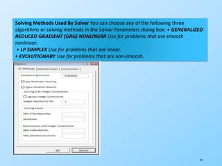 191
Solving Methods Used By Solver You can choose any of the following three
algorithms or solving methods in the Solver Parameters dialog box: • GENERALIZED
REDUCED GRADIENT (GRG) NONLINEAR Use for problems that are smooth
nonlinear.
• LP SIMPLEX Use for problems that are linear.
• EVOLUTIONARY Use for problems that are non-smooth.
 