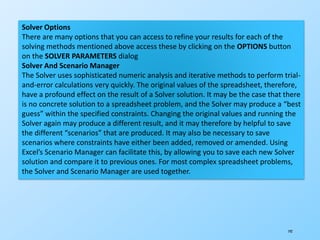 192
Solver Options
There are many options that you can access to refine your results for each of the
solving methods mentioned above access these by clicking on the OPTIONS button
on the SOLVER PARAMETERS dialog
Solver And Scenario Manager
The Solver uses sophisticated numeric analysis and iterative methods to perform trial-
and-error calculations very quickly. The original values of the spreadsheet, therefore,
have a profound effect on the result of a Solver solution. It may be the case that there
is no concrete solution to a spreadsheet problem, and the Solver may produce a “best
guess” within the specified constraints. Changing the original values and running the
Solver again may produce a different result, and it may therefore by helpful to save
the different “scenarios” that are produced. It may also be necessary to save
scenarios where constraints have either been added, removed or amended. Using
Excel’s Scenario Manager can facilitate this, by allowing you to save each new Solver
solution and compare it to previous ones. For most complex spreadsheet problems,
the Solver and Scenario Manager are used together.
 