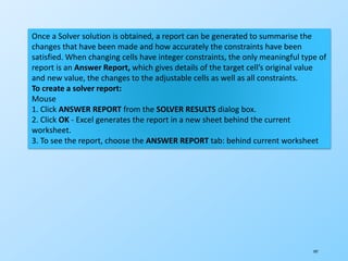197
Once a Solver solution is obtained, a report can be generated to summarise the
changes that have been made and how accurately the constraints have been
satisfied. When changing cells have integer constraints, the only meaningful type of
report is an Answer Report, which gives details of the target cell’s original value
and new value, the changes to the adjustable cells as well as all constraints.
To create a solver report:
Mouse
1. Click ANSWER REPORT from the SOLVER RESULTS dialog box.
2. Click OK - Excel generates the report in a new sheet behind the current
worksheet.
3. To see the report, choose the ANSWER REPORT tab: behind current worksheet
 