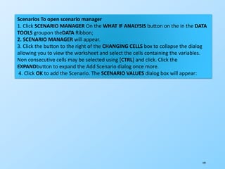 199
Scenarios To open scenario manager
1. Click SCENARIO MANAGER On the WHAT IF ANALYSIS button on the in the DATA
TOOLS groupon theDATA Ribbon;
2. SCENARIO MANAGER will appear.
3. Click the button to the right of the CHANGING CELLS box to collapse the dialog
allowing you to view the worksheet and select the cells containing the variables.
Non consecutive cells may be selected using [CTRL] and click. Click the
EXPANDbutton to expand the Add Scenario dialog once more.
4. Click OK to add the Scenario. The SCENARIO VALUES dialog box will appear:
 