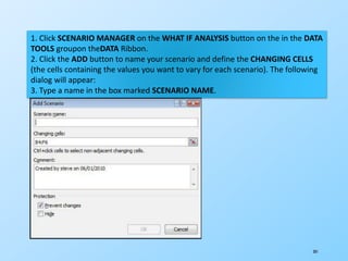201
1. Click SCENARIO MANAGER on the WHAT IF ANALYSIS button on the in the DATA
TOOLS groupon theDATA Ribbon.
2. Click the ADD button to name your scenario and define the CHANGING CELLS
(the cells containing the values you want to vary for each scenario). The following
dialog will appear:
3. Type a name in the box marked SCENARIO NAME.
 