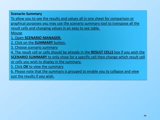 204
Scenario Summary
To allow you to see the results and values all in one sheet for comparison or
graphical purposes you may use the scenario summary tool to transpose all the
result cells and changing values in an easy to see table.
Mouse
1. Open SCENARIO MANAGER.
2. Click on the SUMMARY button.
3. Choose scenario summary
4. The result cell or cells should be already in the RESULT CELLS box if you wish the
SCENARIO SUMMARY to only show for a specific cell then change which result cell
or cells you wish to display in the summary.
5. Click OK to view the summary
6. Please note that the summary is grouped to enable you to collapse and view
just the results if you wish.
 