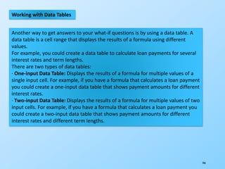 206
Working with Data Tables
Another way to get answers to your what-if questions is by using a data table. A
data table is a cell range that displays the results of a formula using different
values.
For example, you could create a data table to calculate loan payments for several
interest rates and term lengths.
There are two types of data tables:
· One-input Data Table: Displays the results of a formula for multiple values of a
single input cell. For example, if you have a formula that calculates a loan payment
you could create a one-input data table that shows payment amounts for different
interest rates.
· Two-input Data Table: Displays the results of a formula for multiple values of two
input cells. For example, if you have a formula that calculates a loan payment you
could create a two-input data table that shows payment amounts for different
interest rates and different term lengths.
 