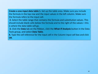 207
Create a one-input data table 1. Set up the table area. Make sure you include
the formula in the top row and the input values in the left column. Make sure
the formula refers to the input cell.
2. Select the table range that contains the formula and substitution values. This
should include blank cells below the formula and to the right of the values—this
is where the data table will go.
3. Click the Data tab on the Ribbon, click the What-If Analysis button in the Data
Tools group, and select Data Table.
4. Type the cell reference for the input cell in the Column input cell box and click
OK.
 