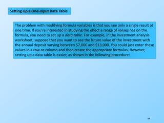209
Setting Up a One-Input Data Table
The problem with modifying formula variables is that you see only a single result at
one time. If you’re interested in studying the effect a range of values has on the
formula, you need to set up a data table. For example, in the investment analysis
worksheet, suppose that you want to see the future value of the investment with
the annual deposit varying between $7,000 and $13,000. You could just enter these
values in a row or column and then create the appropriate formulas. However,
setting up a data table is easier, as shown in the following procedure:
 