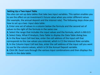215
Setting Up a Two-Input Table
You also can set up data tables that take two input variables. This option enables you
to see the effect on an investment’s future value when you enter different values
(for example, the annual deposit and the interest rate). The following steps show you
how to set up a two- input data table:
1. Enter one set of values in a column below the formula and the second set of
values to the right of the formula in the same row
2. Select the range that includes the input values and the formula, which is B8:G15
3. Select Data, What-If Analysis, Data Table to display the Data Table dialog box.
4. In the Row Input Cell text box, enter the cell address of the input cell that
corresponds to the row values you entered, which is C2 the Interest Rate variable.
5. In the Column Input Cell text box, enter the cell address of the input cell you want
to use for the column values, which is C4 the Annual Deposit variable.
6. Click OK. Excel runs through the various input combinations and then displays the
results in the data table.
 