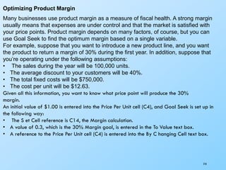 218
Optimizing Product Margin
Many businesses use product margin as a measure of fiscal health. A strong margin
usually means that expenses are under control and that the market is satisfied with
your price points. Product margin depends on many factors, of course, but you can
use Goal Seek to find the optimum margin based on a single variable.
For example, suppose that you want to introduce a new product line, and you want
the product to return a margin of 30% during the first year. In addition, suppose that
you’re operating under the following assumptions:
• The sales during the year will be 100,000 units.
• The average discount to your customers will be 40%.
• The total fixed costs will be $750,000.
• The cost per unit will be $12.63.
Given all this information, you want to know what price point will produce the 30%
margin.
An initial value of $1.00 is entered into the Price Per Unit cell (C4), and Goal Seek is set up in
the following way:
• The S et Cell reference is C14, the Margin calculation.
• A value of 0.3, which is the 30% Margin goal, is entered in the To Value text box.
• A reference to the Price Per Unit cell (C4) is entered into the By C hanging Cell text box.
 