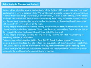 22
Quick Analysis: Discover new insights
As part of our planning work at the beginning of the Office 2013 project, we (the Excel team)
participated in several customer visits. We went in small groups to someone’s work environment
(whether that was a large corporation, a small business, or even a home office), watched them
use Excel, and talked with them a bit about what they were doing. Of course several patterns
and themes were observed, but here are a few that caught my interest and really resonated
with me and with several others on the team:
· Many people aren’t familiar with the variety of data analysis features that Excel has to offer
· Many people are hesitant to create / insert new features, even a chart. Some people feared
they wouldn’t be able to change it back if they didn’t like the result
· Many people are simply unwilling to navigate away from the home tab to go looking for
interesting features & capabilities
These are the main motivations behind Excel 2013’s Quick Analysis feature. We set out to
create a dynamic interface that allows fear-free exploration of Excel’s analytical capabilities.
The Quick Analysis galleries are dynamic: what appears in them changes depending on the
type of data you’ve selected. Live preview makes it quick and painless to see what’s going to
happen to the workbook before committing to a change.
 