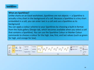 223
Sparklines
What are Sparklines?
Unlike charts on an Excel worksheet, Sparklines are not objects — a Sparkline is
actually a tiny chart in the background of a cell. Because a Sparkline is a tiny chart
embedded in a cell, you can enter text in a cell and use a Sparkline as its
background
You can apply a colour scheme to your Sparklines by choosing a built-in format
from the Style gallery (Design tab, which becomes available when you select a cell
that contains a Sparkline). You can use the Sparkline Colour or Marker Colour
commands to choose a colour for the high, low, first, and last values (such as green
for high, and orange for low).
 