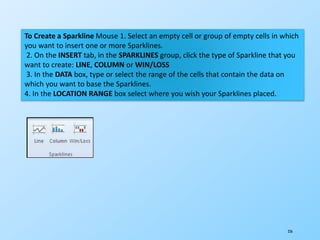 226
To Create a Sparkline Mouse 1. Select an empty cell or group of empty cells in which
you want to insert one or more Sparklines.
2. On the INSERT tab, in the SPARKLINES group, click the type of Sparkline that you
want to create: LINE, COLUMN or WIN/LOSS
3. In the DATA box, type or select the range of the cells that contain the data on
which you want to base the Sparklines.
4. In the LOCATION RANGE box select where you wish your Sparklines placed.
 