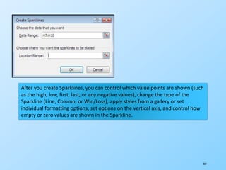 227
After you create Sparklines, you can control which value points are shown (such
as the high, low, first, last, or any negative values), change the type of the
Sparkline (Line, Column, or Win/Loss), apply styles from a gallery or set
individual formatting options, set options on the vertical axis, and control how
empty or zero values are shown in the Sparkline.
 
