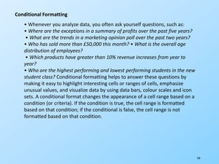 228
Conditional Formatting
• Whenever you analyze data, you often ask yourself questions, such as:
• Where are the exceptions in a summary of profits over the past five years?
• What are the trends in a marketing opinion poll over the past two years?
• Who has sold more than £50,000 this month? • What is the overall age
distribution of employees?
• Which products have greater than 10% revenue increases from year to
year?
• Who are the highest performing and lowest performing students in the new
student class? Conditional formatting helps to answer these questions by
making it easy to highlight interesting cells or ranges of cells, emphasize
unusual values, and visualize data by using data bars, colour scales and icon
sets. A conditional format changes the appearance of a cell range based on a
condition (or criteria). If the condition is true, the cell range is formatted
based on that condition; if the conditional is false, the cell range is not
formatted based on that condition.
 