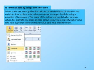229
To Format all cells by using a two-color scale
Colour scales are visual guides that help you understand data distribution and
variation. A two-colour scale helps you compare a range of cells by using a
gradation of two colours. The shade of the colour represents higher or lower
values. For example, in a green and red colour scale, you can specify higher value
cells have a greener colour and lower value cells have a redder colour.
 