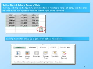 23
Getting Started: Select a Range of Data
The way to bring up the Quick Analysis interface is to select a range of data, and then click
the little button that appears near the bottom right of the selection:
Clicking the button brings up a gallery of options to explore:
 