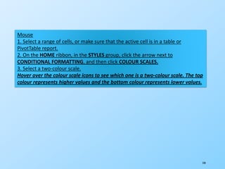 230
Mouse
1. Select a range of cells, or make sure that the active cell is in a table or
PivotTable report.
2. On the HOME ribbon, in the STYLES group, click the arrow next to
CONDITIONAL FORMATTING, and then click COLOUR SCALES.
3. Select a two-colour scale.
Hover over the colour scale icons to see which one is a two-colour scale. The top
colour represents higher values and the bottom colour represents lower values.
 
