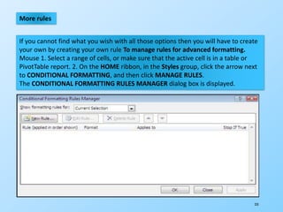 235
More rules
If you cannot find what you wish with all those options then you will have to create
your own by creating your own rule To manage rules for advanced formatting.
Mouse 1. Select a range of cells, or make sure that the active cell is in a table or
PivotTable report. 2. On the HOME ribbon, in the Styles group, click the arrow next
to CONDITIONAL FORMATTING, and then click MANAGE RULES.
The CONDITIONAL FORMATTING RULES MANAGER dialog box is displayed.
 