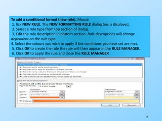 236
To add a conditional format (new rule). Mouse
1. lick NEW RULE. The NEW FORMATTING RULE dialog box is displayed.
2. Select a rule type from top section of dialog.
3. Edit the rule description in bottom section. Rule descriptions will change
dependent on the rule type.
4. Select the colours you wish to apply if the conditions you have set are met.
5. Click OK to create the rule the rule will then appear in the RULE MANAGER.
6. Click OK to apply the rule and close the RULE MANAGER
 
