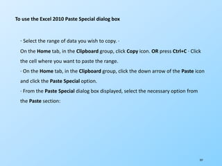 237
To use the Excel 2010 Paste Special dialog box
· Select the range of data you wish to copy. ·
On the Home tab, in the Clipboard group, click Copy icon. OR press Ctrl+C · Click
the cell where you want to paste the range.
· On the Home tab, in the Clipboard group, click the down arrow of the Paste icon
and click the Paste Special option.
· From the Paste Special dialog box displayed, select the necessary option from
the Paste section:
 
