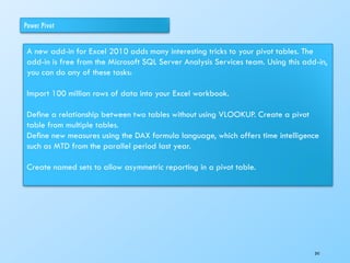 Power Pivot
A new add-in for Excel 2010 adds many interesting tricks to your pivot tables. The
add-in is free from the Microsoft SQL Server Analysis Services team. Using this add-in,
you can do any of these tasks:
Import 100 million rows of data into your Excel workbook.
Deﬁne a relationship between two tables without using VLOOKUP. Create a pivot
table from multiple tables.
Deﬁne new measures using the DAX formula language, which offers time intelligence
such as MTD from the parallel period last year.
Create named sets to allow asymmetric reporting in a pivot table.
241
 